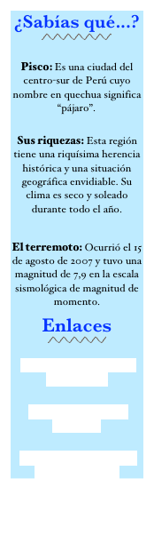 ¿Sabías qué...?
￼

Pisco: Es una ciudad del centro-sur de Perú cuyo nombre en quechua significa “pájaro”.  
 Sus riquezas: Esta región tiene una riquísima herencia histórica y una situación geográfica envidiable. Su clima es seco y soleado durante todo el año. 

El terremoto: Ocurrió el 15 de agosto de 2007 y tuvo una magnitud de 7,9 en la escala sismológica de magnitud de momento. 
Enlaces
￼
 Casa Hogar Illary ‘Ika en FACEBOOK 
Provincia de Pisco en Wikipedia 
Paracas Perú: Turismo en Paracas- Pisco- Ica