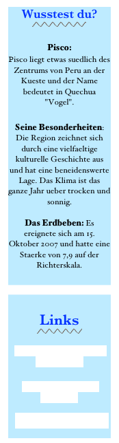 Wusstest du?
￼

Pisco:  Pisco liegt etwas suedlich des Zentrums von Peru an der Kueste und der Name bedeutet in Quechua "Vogel".    
 Seine Besonderheiten: Die Region zeichnet sich durch eine vielfaeltige kulturelle Geschichte aus und hat eine beneidenswerte Lage. Das Klima ist das ganze Jahr ueber trocken und sonnig.  Das Erdbeben: Es ereignete sich am 15. Oktober 2007 und hatte eine Staerke von 7,9 auf der Richterskala. 


Links
￼
 Casa Hogar Illary ‘Ika auf FACEBOOK 
Provinz von Pisco auf Wikipedia  Tourismus Paracas - Peru
