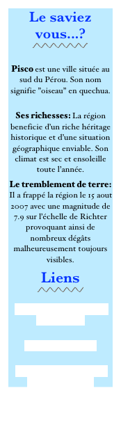 Le saviez vous...?
￼

Pisco est une ville située au sud du Pérou. Son nom signifie ”oiseau” en quechua.
 Ses richesses: La région beneficie d’un riche héritage historique et d’une situation géographique enviable. Son climat est sec et ensoleille toute l’année. 
Le tremblement de terre: Il a frappé la région le 15 aout 2007 avec une magnitude de 7.9 sur l’échelle de Richter provoquant ainsi de nombreux dégâts malheureusement toujours visibles. 
Liens
￼
 Casa Hogar Illary ‘Ika sur FACEBOOK 
Pisco sur Wikipedia 
Paracas Perú: Turismo en Paracas- Pisco- Ica